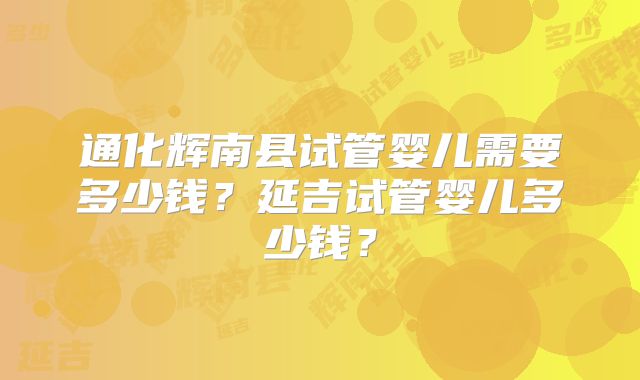 通化辉南县试管婴儿需要多少钱？延吉试管婴儿多少钱？