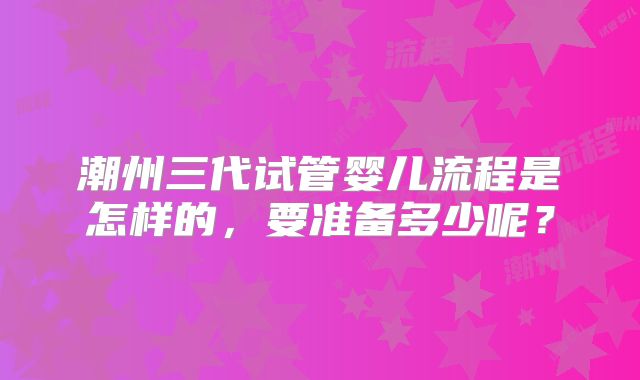 潮州三代试管婴儿流程是怎样的，要准备多少呢？