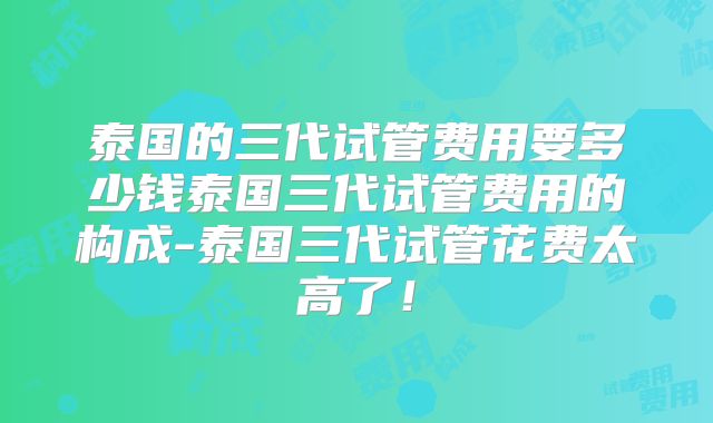 泰国的三代试管费用要多少钱泰国三代试管费用的构成-泰国三代试管花费太高了！