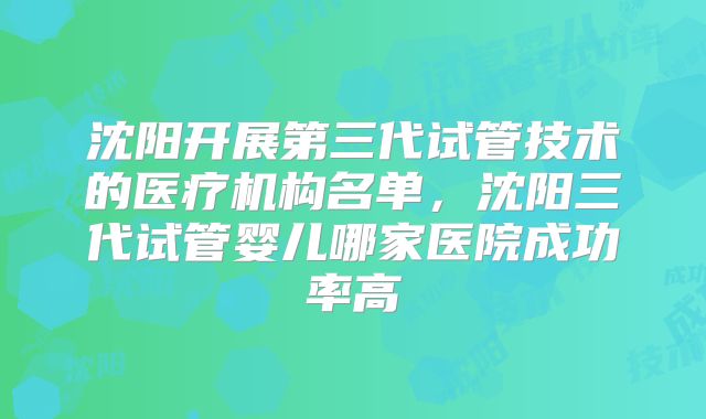沈阳开展第三代试管技术的医疗机构名单,沈阳三代试管婴儿哪家医院成功率高