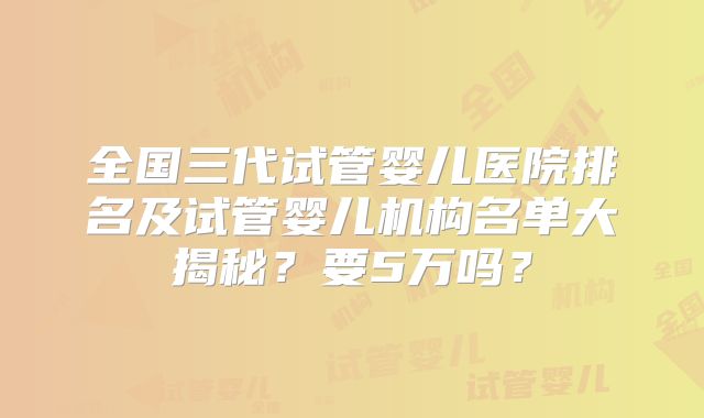 全国三代试管婴儿医院排名及试管婴儿机构名单大揭秘?要5万吗?