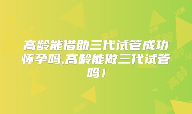 高龄能借助三代试管成功怀孕吗,高龄能做三代试管吗!