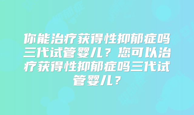你能治疗获得性抑郁症吗三代试管婴儿?您可以治疗获得性抑郁症吗三代试管婴儿?