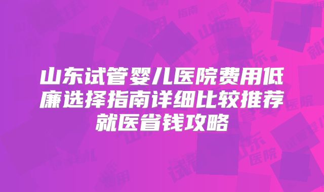 山东试管婴儿医院费用低廉选择指南详细比较推荐就医省钱攻略