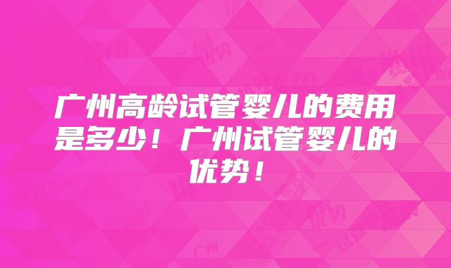 广州高龄试管婴儿的费用是多少！广州试管婴儿的优势！