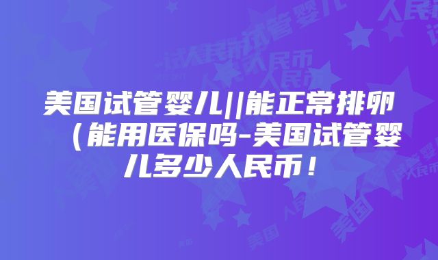 美国试管婴儿||能正常排卵（能用医保吗-美国试管婴儿多少人民币！