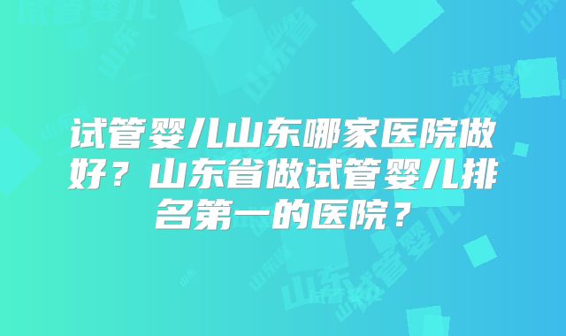 试管婴儿山东哪家医院做好？山东省做试管婴儿排名第一的医院？