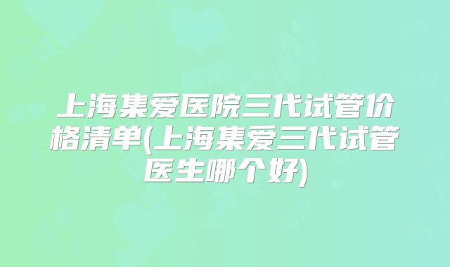 上海集爱医院三代试管价格清单(上海集爱三代试管医生哪个好)