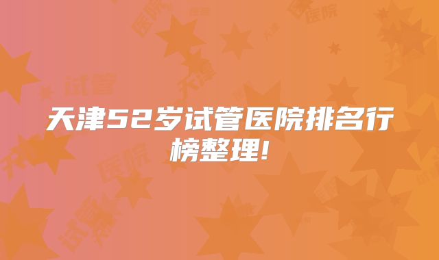 天津52岁试管医院排名行榜整理!
