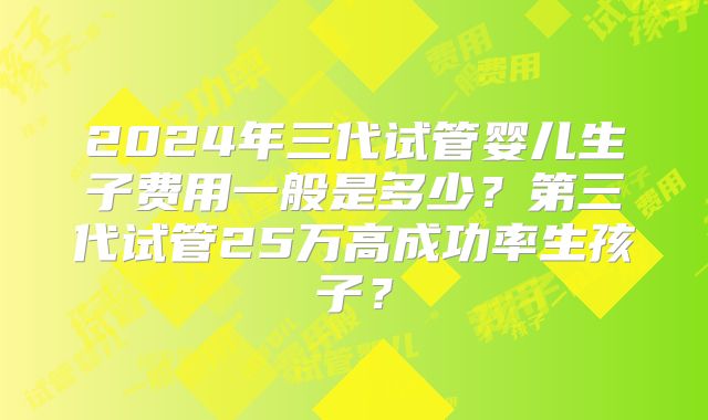 2024年三代试管婴儿生子费用一般是多少?第三代试管25万高成功率生孩子?