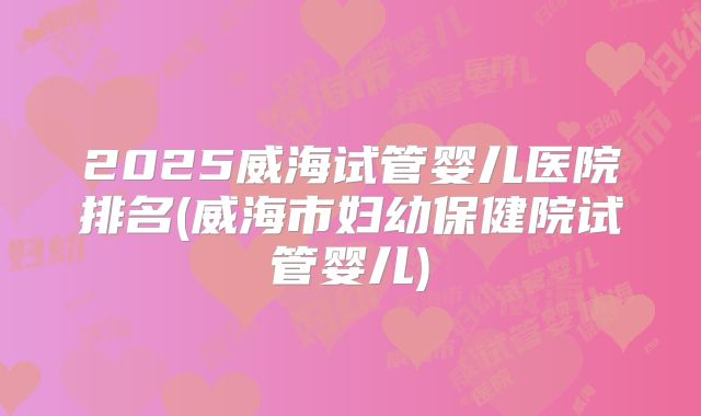 2025威海试管婴儿医院排名(威海市妇幼保健院试管婴儿)