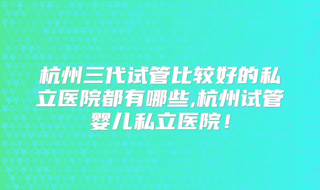 杭州三代试管比较好的私立医院都有哪些,杭州试管婴儿私立医院！