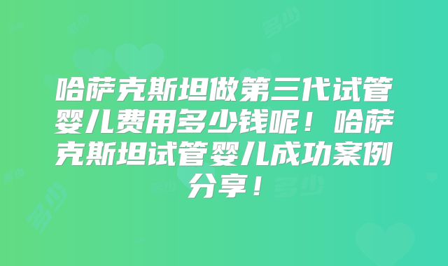 哈萨克斯坦做第三代试管婴儿费用多少钱呢！哈萨克斯坦试管婴儿成功案例分享！