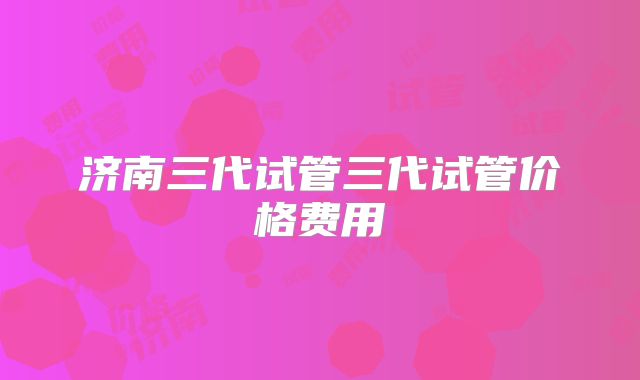 济南三代试管三代试管价格费用