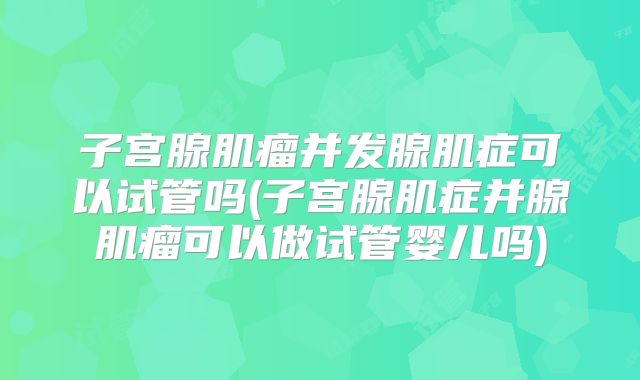 子宫腺肌瘤并发腺肌症可以试管吗(子宫腺肌症并腺肌瘤可以做试管婴儿吗)