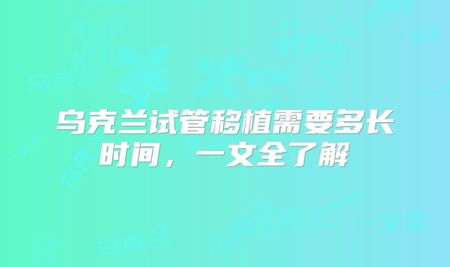 乌克兰试管移植需要多长时间，一文全了解