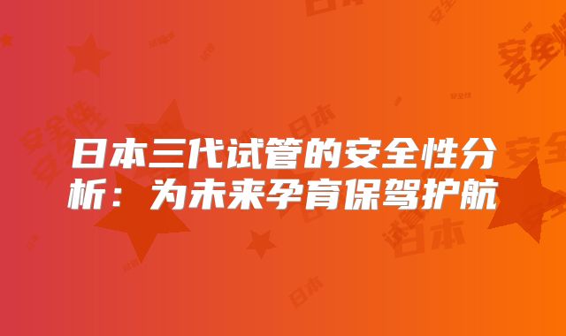 日本三代试管的安全性分析：为未来孕育保驾护航