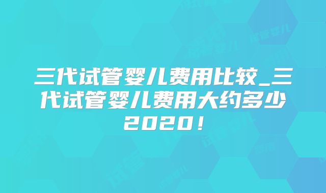三代试管婴儿费用比较_三代试管婴儿费用大约多少2020!