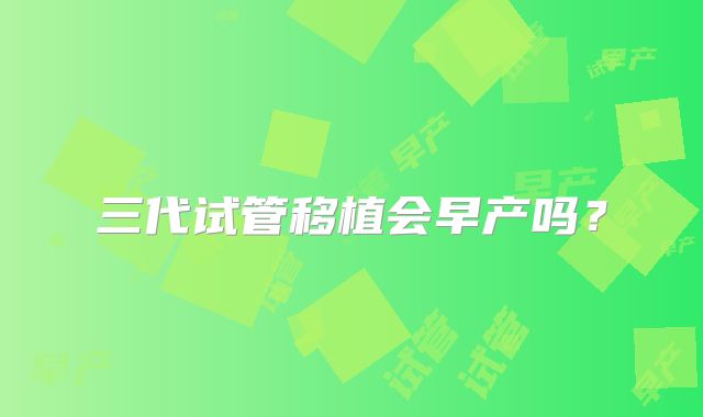 三代试管移植会早产吗？