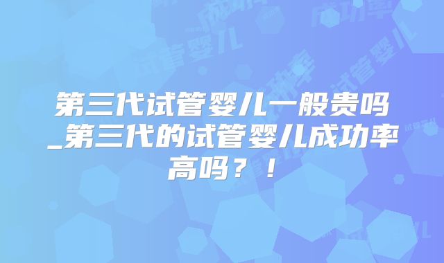 第三代试管婴儿一般贵吗_第三代的试管婴儿成功率高吗？！