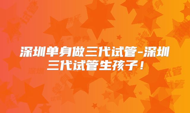 深圳单身做三代试管-深圳三代试管生孩子！