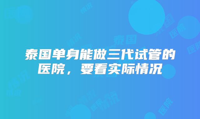 泰国单身能做三代试管的医院,要看实际情况