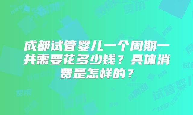 成都试管婴儿一个周期一共需要花多少钱？具体消费是怎样的？