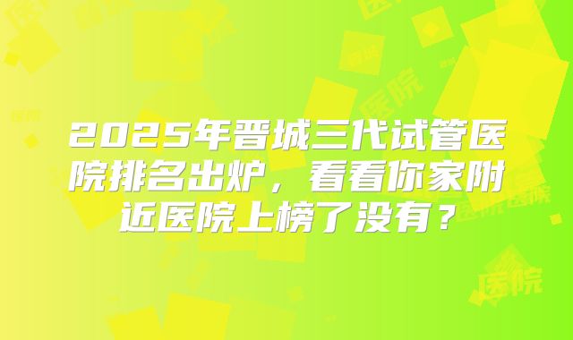 2025年晋城三代试管医院排名出炉，看看你家附近医院上榜了没有？