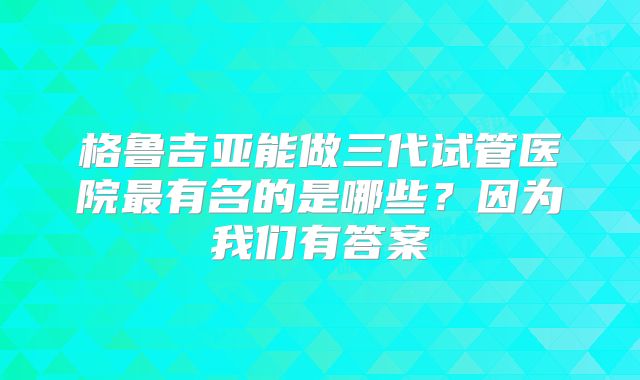格鲁吉亚能做三代试管医院最有名的是哪些？因为我们有答案