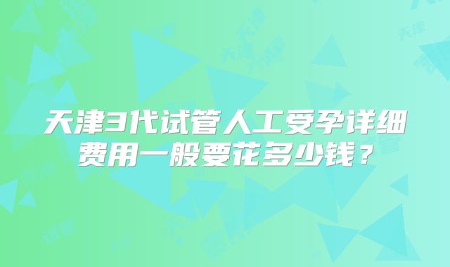 天津3代试管人工受孕详细费用一般要花多少钱？