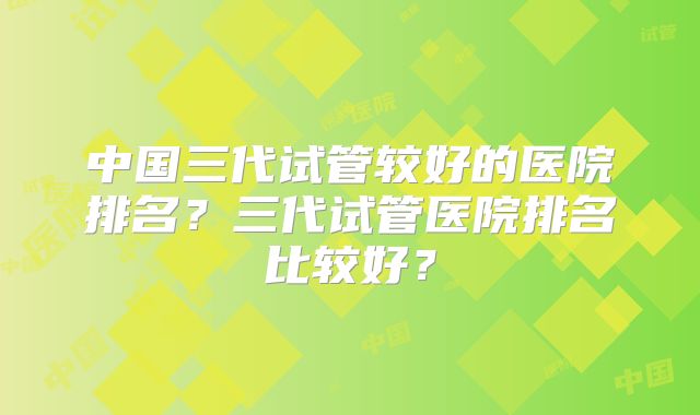 中国三代试管较好的医院排名?三代试管医院排名比较好?