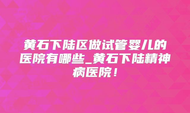 黄石下陆区做试管婴儿的医院有哪些_黄石下陆精神病医院!