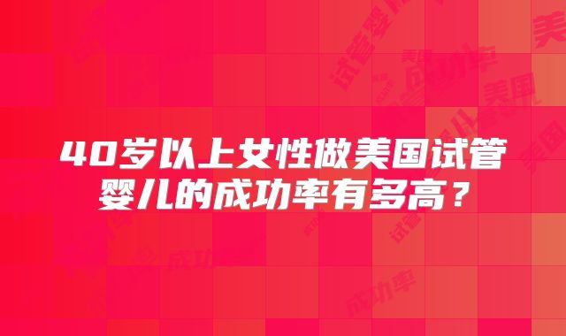 40岁以上女性做美国试管婴儿的成功率有多高？
