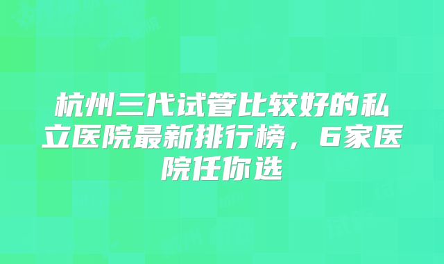 杭州三代试管比较好的私立医院最新排行榜,6家医院任你选
