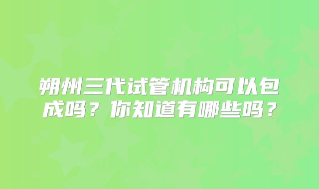 朔州三代试管机构可以包成吗?你知道有哪些吗?