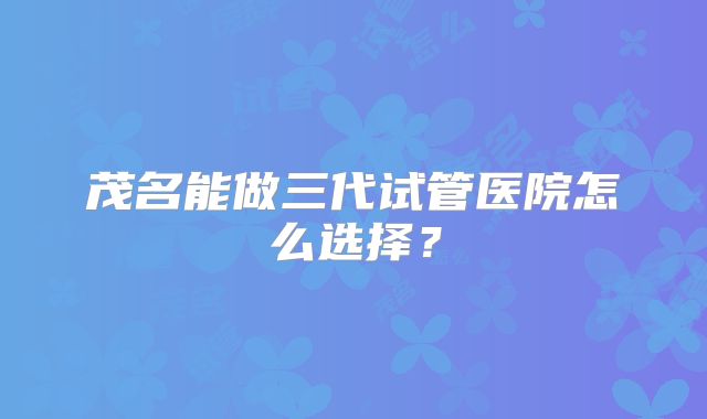 茂名能做三代试管医院怎么选择？