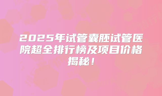 2025年试管囊胚试管医院超全排行榜及项目价格揭秘！