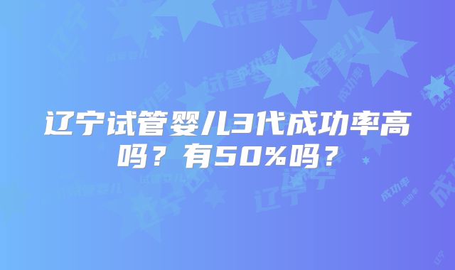 辽宁试管婴儿3代成功率高吗?有50%吗?