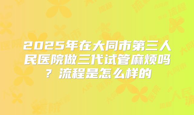 2025年在大同市第三人民医院做三代试管麻烦吗？流程是怎么样的