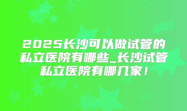 2025长沙可以做试管的私立医院有哪些_长沙试管私立医院有哪几家！