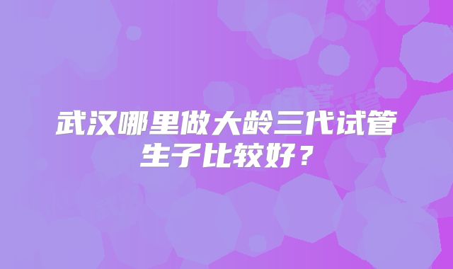 武汉哪里做大龄三代试管生子比较好？