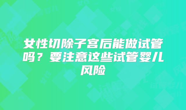 女性切除子宫后能做试管吗？要注意这些试管婴儿风险