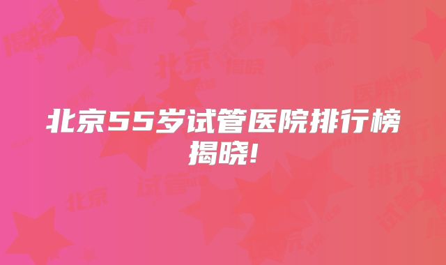 北京55岁试管医院排行榜揭晓!