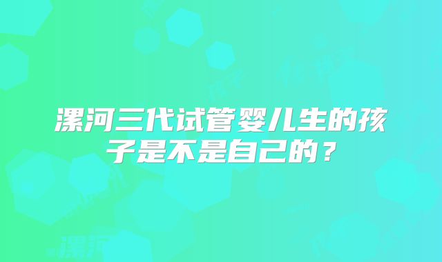 漯河三代试管婴儿生的孩子是不是自己的？