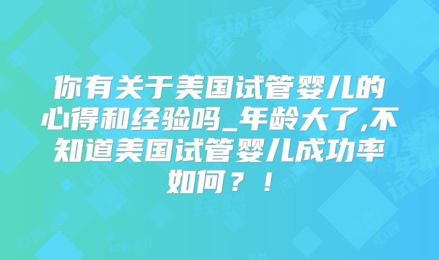 你有关于美国试管婴儿的心得和经验吗_年龄大了,不知道美国试管婴儿成功率如何？！