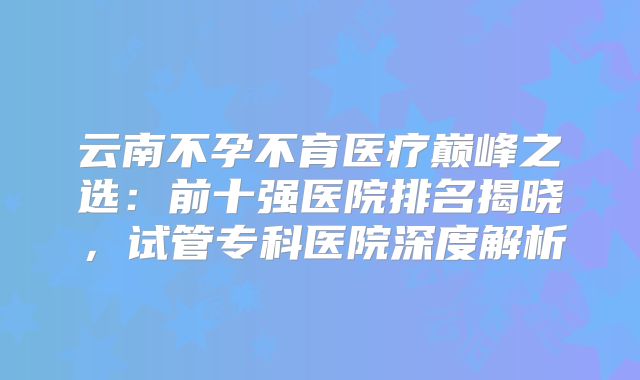 云南不孕不育医疗巅峰之选：前十强医院排名揭晓，试管专科医院深度解析