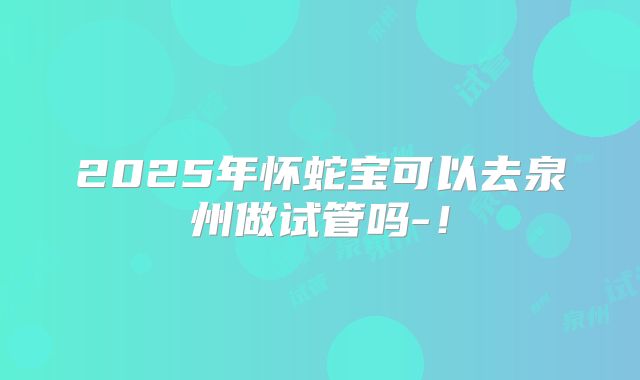 2025年怀蛇宝可以去泉州做试管吗-!