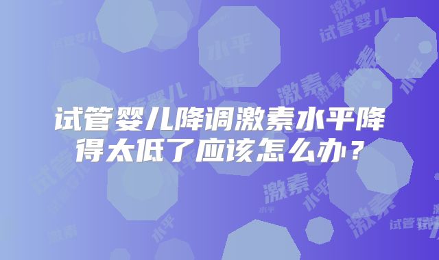 试管婴儿降调激素水平降得太低了应该怎么办?