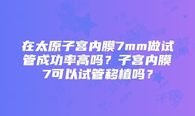 在太原子宫内膜7mm做试管成功率高吗？子宫内膜7可以试管移植吗？
