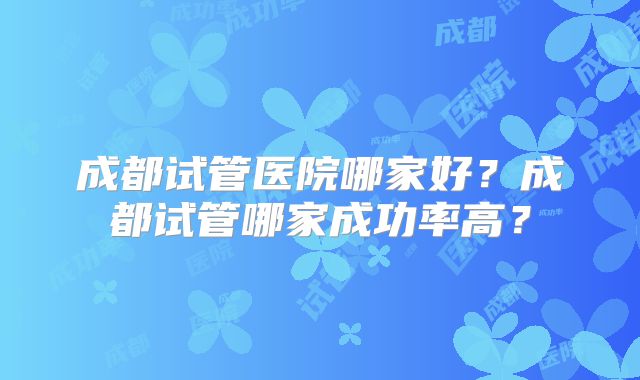成都试管医院哪家好？成都试管哪家成功率高？